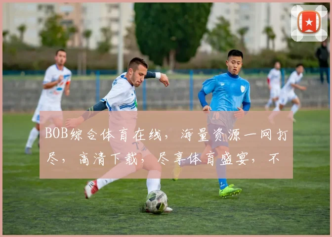 BOB综合体育在线，海量资源一网打尽，高清下载，尽享体育盛宴，不容错过