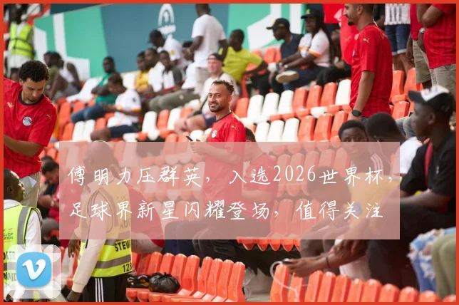 傅明力压群英，入选2026世界杯，足球界新星闪耀登场，值得关注