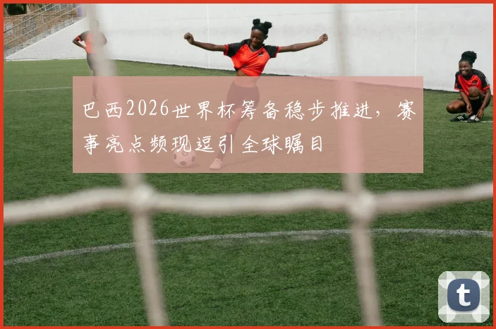 巴西2026世界杯筹备稳步推进，赛事亮点频现逗引全球瞩目