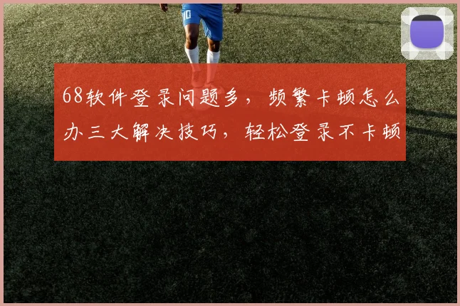 68软件登录问题多，频繁卡顿怎么办三大解决技巧，轻松登录不卡顿，快来看看