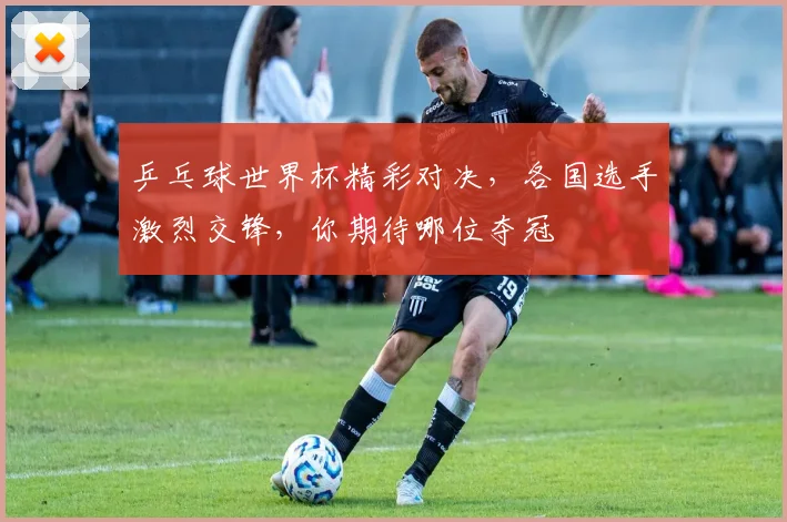 乒乓球世界杯精彩对决，各国选手激烈交锋，你期待哪位夺冠