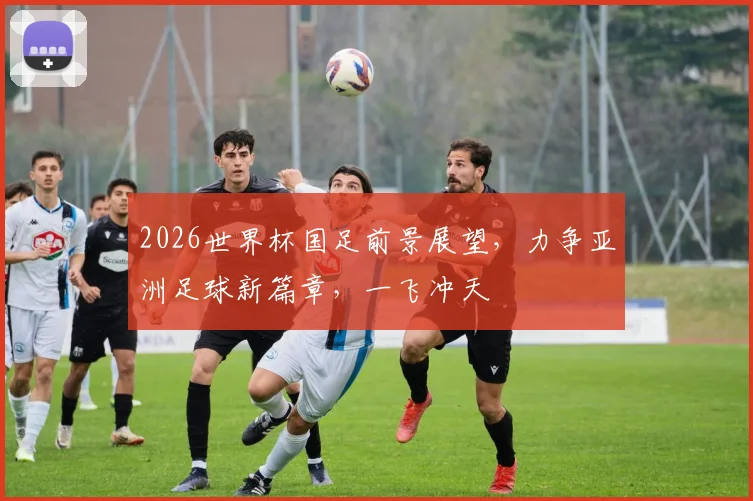 2026世界杯国足前景展望，力争亚洲足球新篇章，一飞冲天